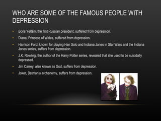 WHO ARE SOME OF THE FAMOUS PEOPLE WITH DEPRESSION Boris Yeltsin, the first Russian president, suffered from depression. Diana, Princess of Wales, suffered from depression. Harrison Ford, known for playing Han Solo and Indiana Jones in Star Wars and the Indiana Jones series, suffers from depression. J.K. Rowling, the author of the Harry Potter series, revealed that she used to be suicidally depressed. Jim Carrey, also known as God, suffers from depression. Joker, Batman’s archenemy, suffers from depression. 