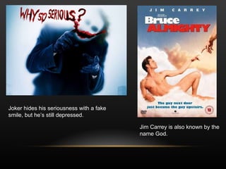 Jim Carrey is also known by the  name God. Joker hides his seriousness with a fake  smile, but he’s still depressed. 