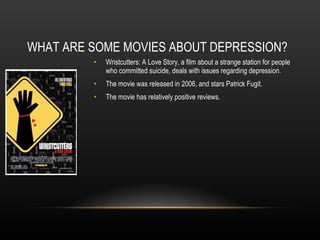 WHAT ARE SOME MOVIES ABOUT DEPRESSION? Wristcutters: A Love Story, a film about a strange station for people who committed suicide, deals with issues regarding depression. The movie was released in 2006, and stars Patrick Fugit. The movie has relatively positive reviews. 
