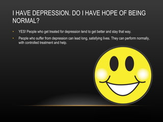 I HAVE DEPRESSION. DO I HAVE HOPE OF BEING NORMAL? YES! People who get treated for depression tend to get better and stay that way. People who suffer from depression can lead long, satisfying lives. They can perform normally, with controlled treatment and help. 