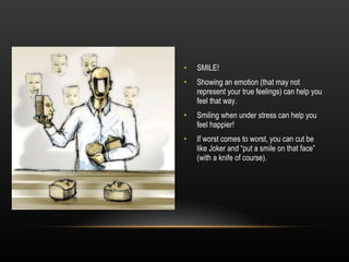 SMILE! Showing an emotion (that may not represent your true feelings) can help you feel that way. Smiling when under stress can help you feel happier! If worst comes to worst, you can cut be like Joker and “put a smile on that face” (with a knife of course). 