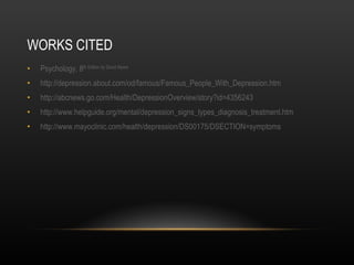 WORKS CITED Psychology, 8 th  Edition by David Myers http :// depression.about.com/od/famous/Famous_People_With_Depression.htm http:// abcnews.go.com/Health/DepressionOverview/story?id=4356243 http:// www.helpguide.org/mental/depression_signs_types_diagnosis_treatment.htm http://www.mayoclinic.com/health/depression/DS00175/DSECTION=symptoms 