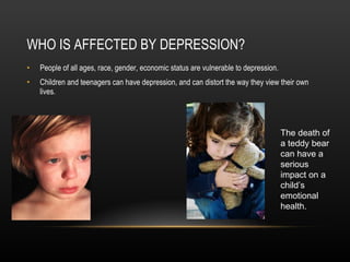 WHO IS AFFECTED BY DEPRESSION? People of all ages, race, gender, economic status are vulnerable to depression.  Children and teenagers can have depression, and can distort the way they view their own lives. The death of a teddy bear can have a serious impact on a child’s emotional health. 