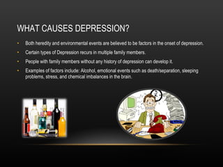 WHAT CAUSES DEPRESSION? Both heredity and environmental events are believed to be factors in the onset of depression. Certain types of Depression recurs in multiple family members. People with family members without any history of depression can develop it. Examples of factors include: Alcohol, emotional events such as death/separation, sleeping problems, stress, and chemical imbalances in the brain. 