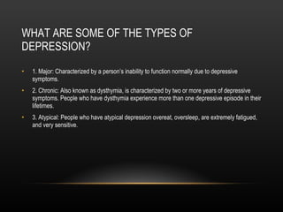 WHAT ARE SOME OF THE TYPES OF DEPRESSION? 1. Major: Characterized by a person’s inability to function normally due to depressive symptoms. 2. Chronic: Also known as dysthymia, is characterized by two or more years of depressive symptoms. People who have dysthymia experience more than one depressive episode in their lifetimes. 3. Atypical: People who have atypical depression overeat, oversleep, are extremely fatigued, and very sensitive. 