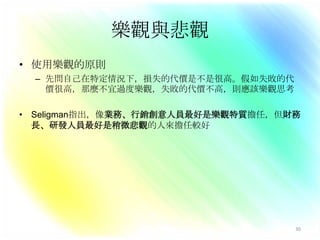 身體健康格蘭計畫追蹤一群樣本50年(成人期到老年)，每隔5年填寫各種問卷，研究一個人的健康和成功因素CAVE分析60歲的健康情形與25歲的樂觀程度有密切關係悲觀的人比樂觀的人早開始退化、開始生病；45歲以前樂觀對健康沒有影響，45歲之後身體退化的程度則可以由25歲的樂觀程度預測腫瘤學研究對於癌症病患做認知治療(給病人新的思考來面對打擊，分心、想愉快的事情、與自己的悲觀心態爭辯、反駁悲觀)、放鬆技巧訓練為期兩年相較於控制組病患，實驗組的病患NK細胞活動升高很快，增強免疫系統的活動，延長了壽命。27