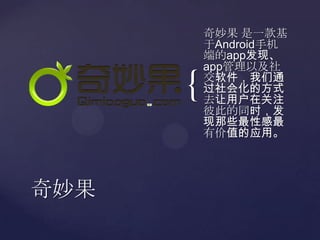 奇妙果 是一款基于Android手机端的app发现、app管理以及社交软件，我们通过社会化的方式去让用户在关注彼此的同时，发现那些最性感最有价值的应用。奇妙果