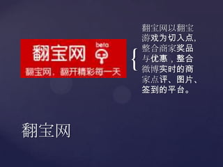 翻宝网以翻宝游戏为切入点，整合商家奖品与优惠，整合微博实时的商家点评、图片、签到的平台。翻宝网
