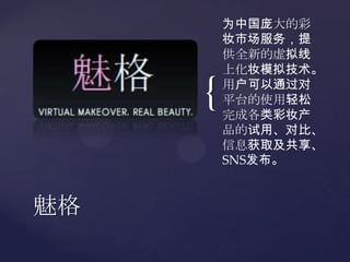 为中国庞大的彩妆市场服务，提供全新的虚拟线上化妆模拟技术。用户可以通过对平台的使用轻松完成各类彩妆产品的试用、对比、信息获取及共享、SNS发布。魅格