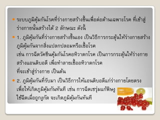  ระบบภูมิคุมกันโรคที่ร่างกายสร้างขึ้ นเพื่อต่อต้านเฉพาะโรค ที่เข้าสู่
            ้
  ร่างกายนั้นสร้างได้ 2 ลักษณะ ดังนี้
 1. ภูมิคุมกันที่ร่างกายสร้างขึ้ นเอง เป็ นวิธีการกระตุนให้ร่างกายสร้าง
            ้                                           ้
  ภูมิคุมกันจากสิ่งแปลกปลอมหรือเชื้ อโรค
        ้
  เช่น การฉีดวัคซีนคุมกันโรคอหิวาตกโรค เป็ นการกระตุนให้ร่างกาย
                          ้                                ้
  สร้างแอนติบอดี เพื่อทาลายเชื้ ออหิวาตกโรค
  ที่จะเข้าสู่ร่างกาย เป็ นต้น
 2. ภูมิคุมกันที่รบมา เป็ นวิธีการให้แอนติบอดีแก่ร่างกายโดยตรง
              ้         ั
  เพื่อให้เกิดภูมิคุมกันทันที เช่น การฉีดเซรุ่มแก้พิษงู
                      ้
  ใช้ฉีดเมื่อถูกงูกด จะเกิดภูมิคุมกันทันที
                    ั             ้
 