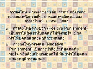 การลงโทษ   ( Punishment )  คือ  การทำให้อัตราการตอบสนองหรือความถี่ของการแสดงพฤติกรรมลดลง  การลงโทษมี  ๒  ทาง   ได้แก่ ๑ .  การลงโทษทางบวก  ( Positive Punishment )  เป็นการให้สิ่งเร้าที่บุคคลที่ไม่พึงพอใจ  มีผลทำให้บุคคลแสดงพฤติกรรมลดลง ๒ .  การลงโทษทางลบ  ( Negative Punishment )  เป็นการนำสิ่งเร้าที่บุคคลพึงพอใจ หรือสิ่งเสริมแรงออกไป มีผลทำให้บุคคลแสดงพฤติกรรมลดลง 