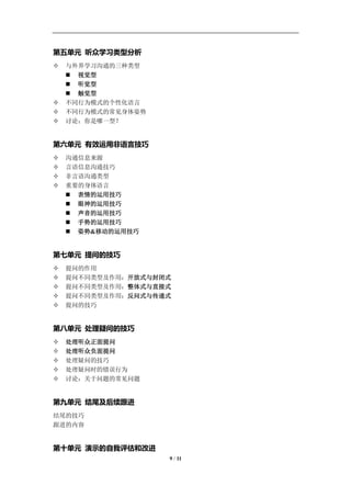 学习教练-肖刚 邮件：13823240990@163.com QQ：1337023675 博客：http://blog.sina.com.cn/xjzh999



第五单元 听众学习类型分析
   与外界学习沟通的三种类型
     视觉型
     听觉型
     触觉型
   不同行为模式的个性化语言
   不同行为模式的常见身体姿势
   讨论：你是哪一型？


第六单元 有效运用非语言技巧
   沟通信息来源
   言语信息沟通技巧
   非言语沟通类型
   重要的身体语言
     表情的运用技巧
     眼神的运用技巧
     声音的运用技巧
     手势的运用技巧
     姿势&移动的运用技巧


第七单元 提问的技巧
   提问的作用
   提问不同类型及作用：开放式与封闭式
   提问不同类型及作用：整体式与直接式
   提问不同类型及作用：反问式与传递式
   提问的技巧


第八单元 处理疑问的技巧
   处理听众正面提问
   处理听众负面提问
   处理疑问的技巧
   处理疑问时的错误行为
   讨论：关于问题的常见问题


第九单元 结尾及后续跟进
结尾的技巧
跟进的内容


第十单元 演示的自我评估和改进
                                     9 / 11
 