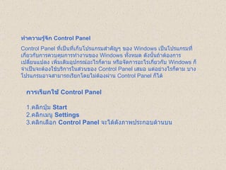 ทำความรู้จัก  Control Panel   Control Panel  ที่เป็นที่เก็บโปรแกรมสำคัญๆ ของ  Windows  เป็นโปรแกรมที่เกี่ยวกับการควบคุมการทำงานของ  Windows  ทั้งหมด ดังนั้นถ้าต้องการเปลี่ยนแปลง เพิ่มเติมอุปกรณ์อะไรก็ตาม หรือจัดการอะไรเกี่ยวกับ   Windows  ก็จำเป็นจะต้องใช้บริการในส่วนของ  Control Panel  เสมอ แต่อย่างไรก็ตาม บางโปรแกรมอาจสามารถเรียกโดยไม่ต้องผ่าน  Control Panel  ก็ได้  การเรียกใช้  Control Panel   1. คลิกปุ่ม  Start  2. คลิกเมนู  Settings  3. คลิกเลือก  Control Panel   จะได้ดังภาพประกอบด้านบน   