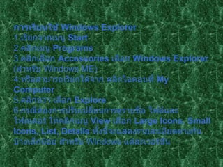 การเรียนใช้  Windows Explorer   1. เรียกจากเมนู  Start  2. คลิกเมนู  Programs   3. คลิกเลือก  Accessories   เลือก  Windows Explorer  ( สำหรับ  Windows ME)  4. หรือสามารถเรียกได้จาก คลิกไอคอนที่  My Computer   5. คลิกขวา เลือก  Explore  6. กรณีต้องการปรับเปลี่ยนการดูรายชื่อ ไฟล์และโฟลเดอร์ ให้คลิกเมนู  View  เลือก  Large Icons ,  Small Icons, List, Details   ทั้งนี้จะแสดงรายละเอียดต่างกันบ้างเล็กน้อย สำหรับ  Windows  แต่ละเวอร์ชั่น   