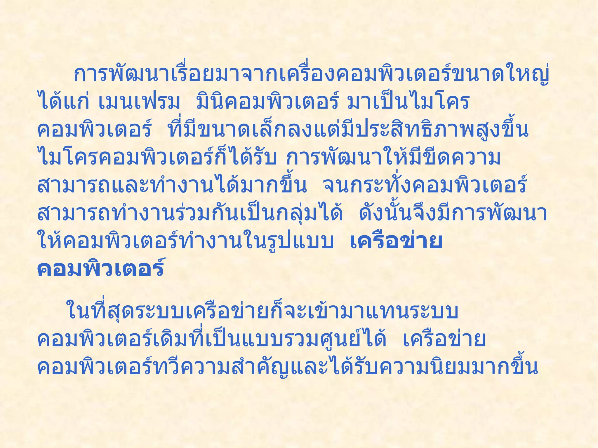 การพัฒนาเรื่อยมาจากเครื่องคอมพิวเตอร์ขนาดใหญ่ได้แก่ เมนเฟรม    มินิคอมพิวเตอร์ มาเป็นไมโครคอมพิวเตอร์    ที่มีขนาดเล็กลงแต่มีประสิทธิภาพสูงขึ้นไมโครคอมพิวเตอร์ก็ได้รับ การพัฒนาให้มีขีดความสามารถและทำงานได้มากขึ้น    จนกระทั่งคอมพิวเตอร์สามารถทำงานร่วมกันเป็นกลุ่มได้    ดังนั้นจึงมีการพัฒนาให้คอมพิวเตอร์ทำงานในรูปแบบ     เครือข่ายคอมพิวเตอร์     ในที่สุดระบบเครือข่ายก็จะเข้ามาแทนระบบคอมพิวเตอร์เดิมที่เป็นแบบรวมศูนย์ได้    เครือข่ายคอมพิวเตอร์ทวีความสำคัญและได้รับความนิยมมากขึ้น    