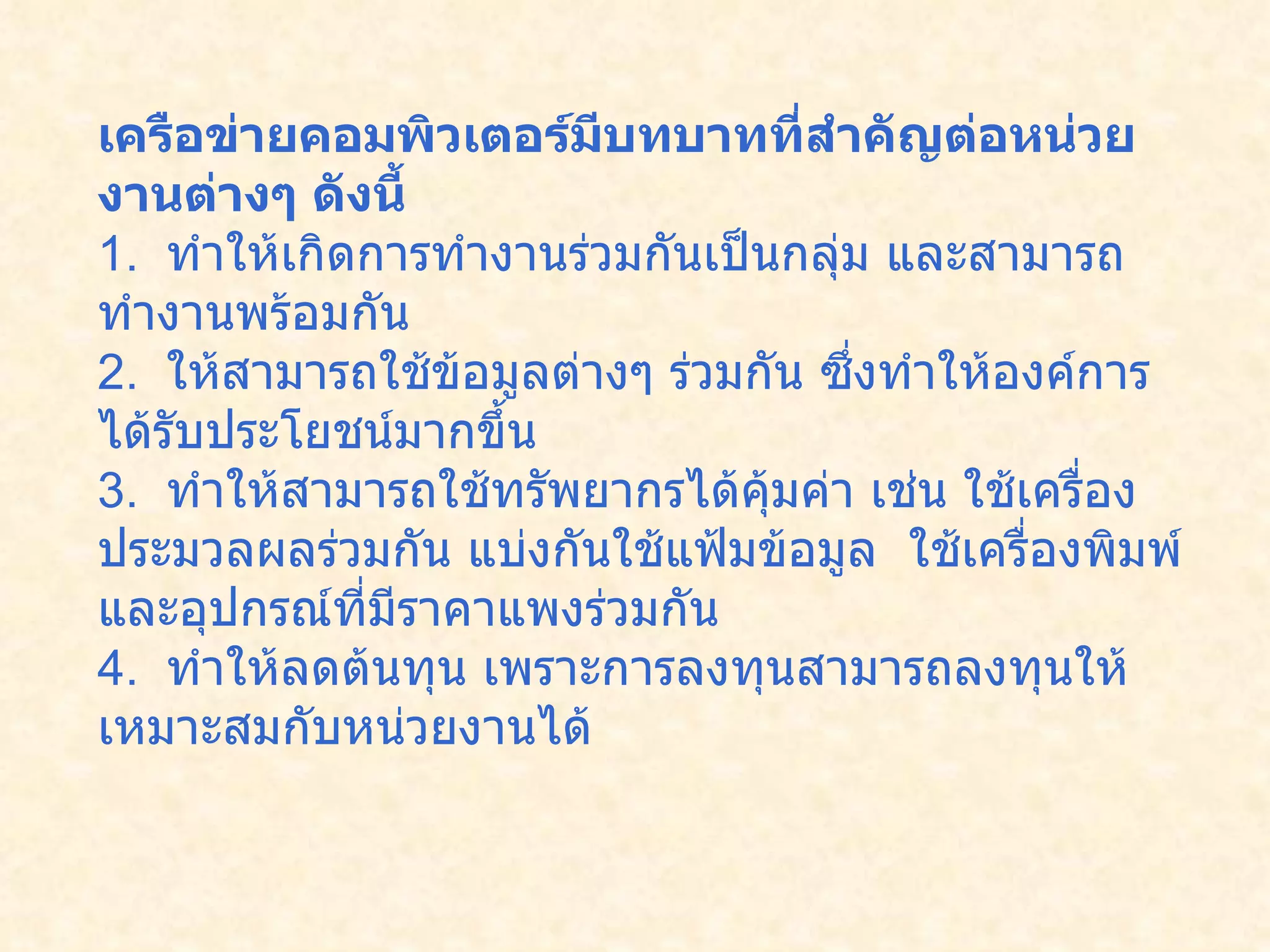 เครือข่ายคอมพิวเตอร์มีบทบาทที่สำคัญต่อหน่วยงานต่างๆ ดังนี้ 1.   ทำให้เกิดการทำงานร่วมกันเป็นกลุ่ม และสามารถทำงานพร้อมกัน 2.   ให้สามารถใช้ข้อมูลต่างๆ ร่วมกัน ซึ่งทำให้องค์การได้รับประโยชน์มากขึ้น 3.   ทำให้สามารถใช้ทรัพยากรได้คุ้มค่า เช่น ใช้เครื่องประมวลผลร่วมกัน แบ่งกันใช้แฟ้มข้อมูล  ใช้เครื่องพิมพ์ และอุปกรณ์ที่มีราคาแพงร่วมกัน 4.   ทำให้ลดต้นทุน เพราะการลงทุนสามารถลงทุนให้เหมาะสมกับหน่วยงานได้  