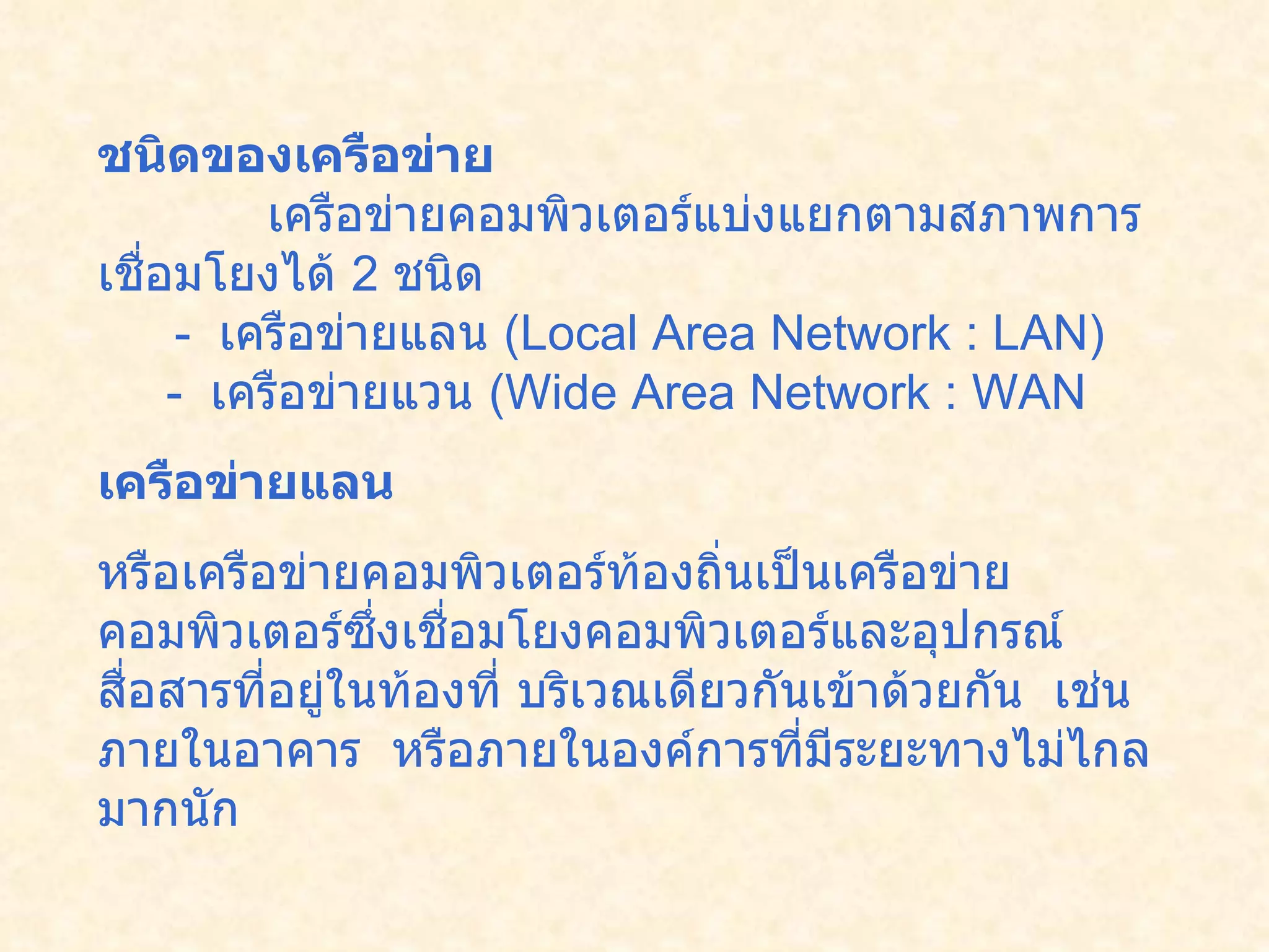 ชนิดของเครือข่าย               เครือข่ายคอมพิวเตอร์แบ่งแยกตามสภาพการเชื่อมโยงได้  2  ชนิด         -   เครือข่ายแลน  ( Local Area Network : LAN)      -   เครือข่ายแวน  ( Wide Area Network : WAN  เครือข่ายแลน   หรือเครือข่ายคอมพิวเตอร์ท้องถิ่นเป็นเครือข่ายคอมพิวเตอร์ซึ่งเชื่อมโยงคอมพิวเตอร์และอุปกรณ์สื่อสารที่อยู่ในท้องที่ บริเวณเดียวกันเข้าด้วยกัน    เช่น ภายในอาคาร    หรือภายในองค์การที่มีระยะทางไม่ไกลมากนัก    