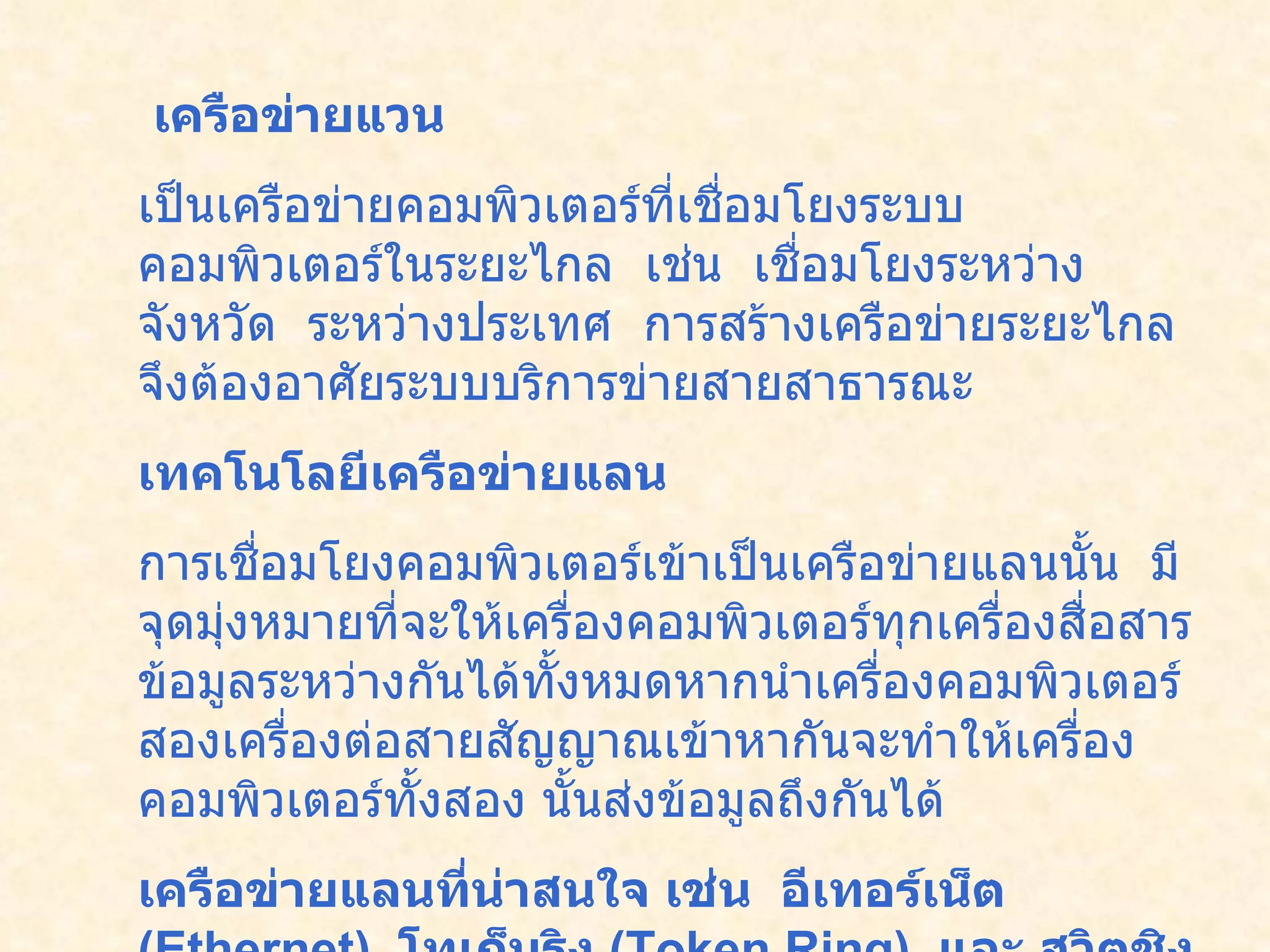 เครือข่ายแวน           เป็นเครือข่ายคอมพิวเตอร์ที่เชื่อมโยงระบบคอมพิวเตอร์ในระยะไกล    เช่น    เชื่อมโยงระหว่างจังหวัด    ระหว่างประเทศ    การสร้างเครือข่ายระยะไกล จึงต้องอาศัยระบบบริการข่ายสายสาธารณะ    เทคโนโลยีเครือข่ายแลน   การเชื่อมโยงคอมพิวเตอร์เข้าเป็นเครือข่ายแลนนั้น    มีจุดมุ่งหมายที่จะให้เครื่องคอมพิวเตอร์ทุกเครื่องสื่อสาร ข้อมูลระหว่างกันได้ทั้งหมดหากนำเครื่องคอมพิวเตอร์สองเครื่องต่อสายสัญญาณเข้าหากันจะทำให้เครื่องคอมพิวเตอร์ทั้งสอง นั้นส่งข้อมูลถึงกันได้   เครือข่ายแลนที่น่าสนใจ เช่น    อีเทอร์เน็ต  ( Ethernet)   โทเก็นริง   (Token Ring)   และ สวิตชิง  ( Switching)   