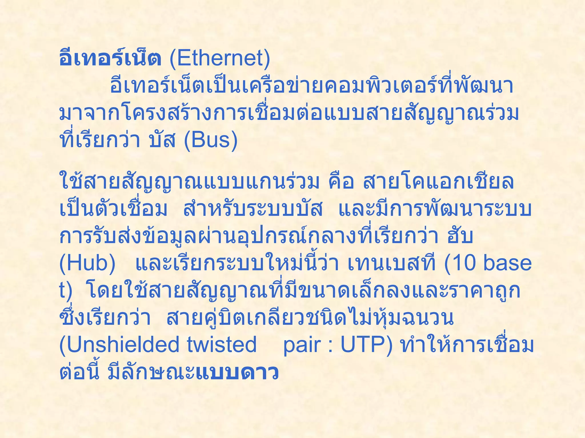 อีเทอร์เน็ต  ( Ethernet)           อีเทอร์เน็ตเป็นเครือข่ายคอมพิวเตอร์ที่พัฒนามาจากโครงสร้างการเชื่อมต่อแบบสายสัญญาณร่วมที่เรียกว่า บัส  ( Bus)    ใช้สายสัญญาณแบบแกนร่วม คือ สายโคแอกเชียล เป็นตัวเชื่อม    สำหรับระบบบัส   และมีการพัฒนาระบบการรับส่งข้อมูลผ่านอุปกรณ์กลางที่เรียกว่า ฮับ  ( Hub)    และเรียกระบบใหม่นี้ว่า เทนเบสที  ( 10 base t)   โดยใช้สายสัญญาณที่มีขนาดเล็กลงและราคาถูกซึ่งเรียกว่า    สายคู่บิตเกลียวชนิดไม่หุ้มฉนวน  ( Unshielded twisted    pair : UTP)  ทำให้การเชื่อมต่อนี้ มีลักษณะ แบบดาว   