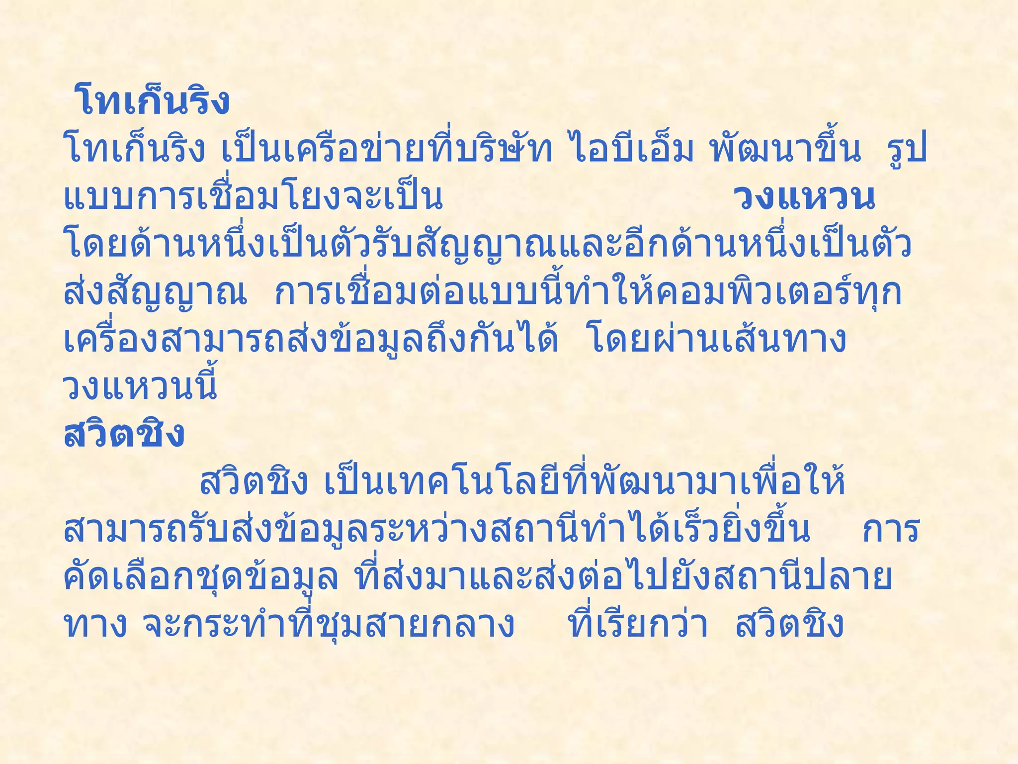 โทเก็นริง      โทเก็นริง เป็นเครือข่ายที่บริษัท ไอบีเอ็ม พัฒนาขึ้น    รูปแบบการเชื่อมโยงจะเป็น  วงแหวน    โดยด้านหนึ่งเป็นตัวรับสัญญาณและอีกด้านหนึ่งเป็นตัวส่งสัญญาณ    การเชื่อมต่อแบบนี้ทำให้คอมพิวเตอร์ทุกเครื่องสามารถส่งข้อมูลถึงกันได้    โดยผ่านเส้นทางวงแหวนนี้      สวิตชิง              สวิตชิง เป็นเทคโนโลยีที่พัฒนามาเพื่อให้สามารถรับส่งข้อมูลระหว่างสถานีทำได้เร็วยิ่งขึ้น      การคัดเลือกชุดข้อมูล ที่ส่งมาและส่งต่อไปยังสถานีปลายทาง   จะกระทำที่ชุมสายกลาง  ที่เรียกว่า    สวิตชิง    