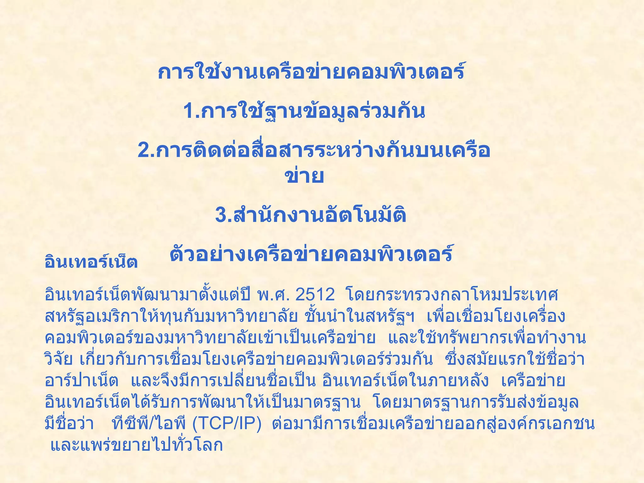 การใช้งานเครือข่ายคอมพิวเตอร์   1. การใช้ฐานข้อมูลร่วมกัน     2. การติดต่อสื่อสารระหว่างกันบนเครือข่าย      3. สำนักงานอัตโนมัติ   ตัวอย่างเครือข่ายคอมพิวเตอร์   อินเทอร์เน็ต   อินเทอร์เน็ตพัฒนามาตั้งแต่ปี พ . ศ .  2512   โดยกระทรวงกลาโหมประเทศสหรัฐอเมริกาให้ทุนกับมหาวิทยาลัย ชั้นนำในสหรัฐฯ    เพื่อเชื่อมโยงเครื่องคอมพิวเตอร์ของมหาวิทยาลัยเข้าเป็นเครือข่าย    และใช้ทรัพยากรเพื่อทำงานวิจัย เกี่ยวกับการเชื่อมโยงเครือข่ายคอมพิวเตอร์ร่วมกัน    ซึ่งสมัยแรกใช้ชื่อว่า    อาร์ปาเน็ต    และจึงมีการเปลี่ยนชื่อเป็น อินเทอร์เน็ตในภายหลัง    เครือข่ายอินเทอร์เน็ตได้รับการพัฒนาให้เป็นมาตรฐาน    โดยมาตรฐานการรับส่งข้อมูลมีชื่อว่า     ทีซีพี / ไอพี  ( TCP/IP)   ต่อมามีการเชื่อมเครือข่ายออกสู่องค์กรเอกชน   และแพร่ขยายไปทั่วโลก          