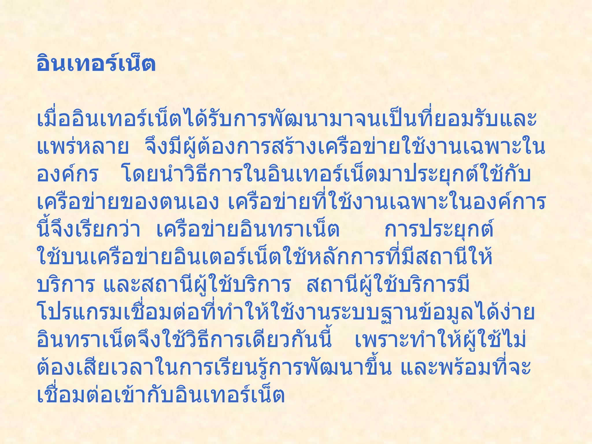 อินเทอร์เน็ต  เมื่ออินเทอร์เน็ตได้รับการพัฒนามาจนเป็นที่ยอมรับและแพร่หลาย    จึงมีผู้ต้องการสร้างเครือข่ายใช้งานเฉพาะในองค์กร     โดยนำวิธีการในอินเทอร์เน็ตมาประยุกต์ใช้กับเครือข่ายของตนเอง เครือข่ายที่ใช้งานเฉพาะในองค์การนี้จึงเรียกว่า    เครือข่ายอินทราเน็ต        การประยุกต์ใช้บนเครือข่ายอินเตอร์เน็ตใช้หลักการที่มีสถานีให้บริการ และสถานีผู้ใช้บริการ    สถานีผู้ใช้บริการมีโปรแกรมเชื่อมต่อที่ทำให้ใช้งานระบบฐานข้อมูลได้ง่าย อินทราเน็ตจึงใช้วิธีการเดียวกันนี้     เพราะทำให้ผู้ใช้ไม่ต้องเสียเวลาในการเรียนรู้การพัฒนาขึ้น และพร้อมที่จะเชื่อมต่อเข้ากับอินเทอร์เน็ต   