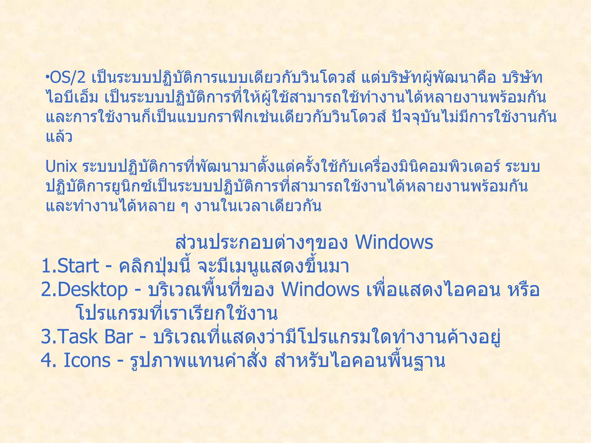 OS/2  เป็นระบบปฏิบัติการแบบเดียวกับวินโดวส์ แต่บริษัทผู้พัฒนาคือ บริษัทไอบีเอ็ม เป็นระบบปฏิบัติการที่ให้ผู้ใช้สามารถใช้ทำงานได้หลายงานพร้อมกัน และการใช้งานก็เป็นแบบกราฟิกเช่นเดียวกับวินโดวส์ ปัจจุบันไม่มีการใช้งานกันแล้ว   Unix  ระบบปฏิบัติการที่พัฒนามาตั้งแต่ครั้งใช้กับเครื่องมินิคอมพิวเตอร์ ระบบปฏิบัติการยูนิกซ์เป็นระบบปฏิบัติการที่สามารถใช้งานได้หลายงานพร้อมกัน และทำงานได้หลาย ๆ งานในเวลาเดียวกัน  ส่วนประกอบต่างๆของ  Windows  1.Start -  คลิกปุ่มนี้ จะมีเมนูแสดงขึ้นมา   2.Desktop -  บริเวณพื้นที่ของ  Windows  เพื่อแสดงไอคอน หรือโปรแกรมที่เราเรียกใช้งาน   3.Task Bar -  บริเวณที่แสดงว่ามีโปรแกรมใดทำงานค้างอยู่   4. Icons -  รูปภาพแทนคำสั่ง สำหรับไอคอนพื้นฐาน  