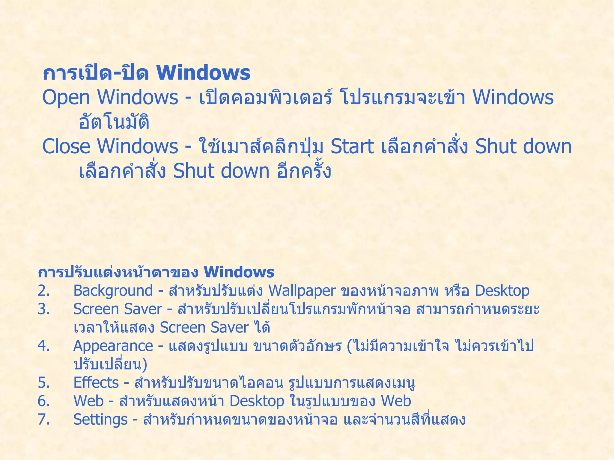 การเปิด - ปิด  Windows   Open Windows -  เปิดคอมพิวเตอร์ โปรแกรมจะเข้า  Windows  อัตโนมัติ   Close Windows -  ใช้เมาส์คลิกปุ่ม  Start  เลือกคำสั่ง  Shut down  เลือกคำสั่ง   Shut down  อีกครั้ง   การปรับแต่งหน้าตาของ  Windows   Background -  สำหรับปรับแต่ง  Wallpaper  ของหน้าจอภาพ หรือ  Desktop  Screen Saver -  สำหรับปรับเปลี่ยนโปรแกรมพักหน้าจอ สามารถกำหนดระยะเวลาให้แสดง   Screen Saver  ได้   Appearance -  แสดงรูปแบบ ขนาดตัวอักษร  ( ไม่มีความเข้าใจ ไม่ควรเข้าไปปรับเปลี่ยน )   Effects -  สำหรับปรับขนาดไอคอน รูปแบบการแสดงเมนู   Web -  สำหรับแสดงหน้า  Desktop  ในรูปแบบของ  Web  Settings -  สำหรับกำหนดขนาดของหน้าจอ และจำนวนสีที่แสดง   