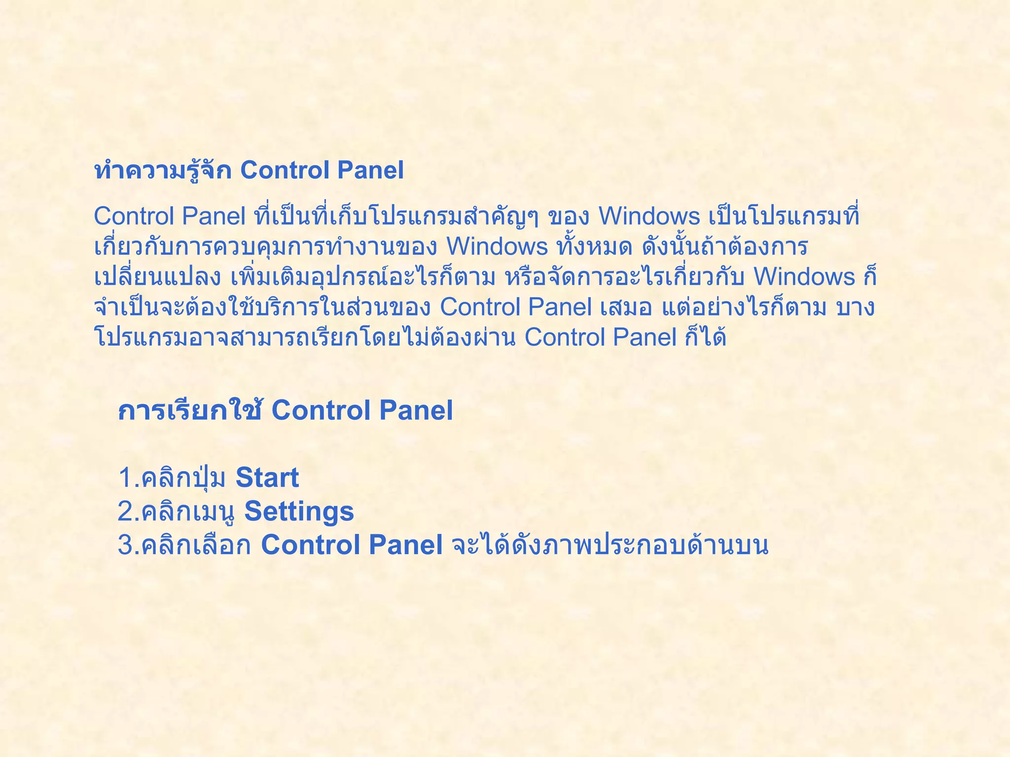 ทำความรู้จัก  Control Panel   Control Panel  ที่เป็นที่เก็บโปรแกรมสำคัญๆ ของ  Windows  เป็นโปรแกรมที่เกี่ยวกับการควบคุมการทำงานของ  Windows  ทั้งหมด ดังนั้นถ้าต้องการเปลี่ยนแปลง เพิ่มเติมอุปกรณ์อะไรก็ตาม หรือจัดการอะไรเกี่ยวกับ   Windows  ก็จำเป็นจะต้องใช้บริการในส่วนของ  Control Panel  เสมอ แต่อย่างไรก็ตาม บางโปรแกรมอาจสามารถเรียกโดยไม่ต้องผ่าน  Control Panel  ก็ได้  การเรียกใช้  Control Panel   1. คลิกปุ่ม  Start  2. คลิกเมนู  Settings  3. คลิกเลือก  Control Panel   จะได้ดังภาพประกอบด้านบน   