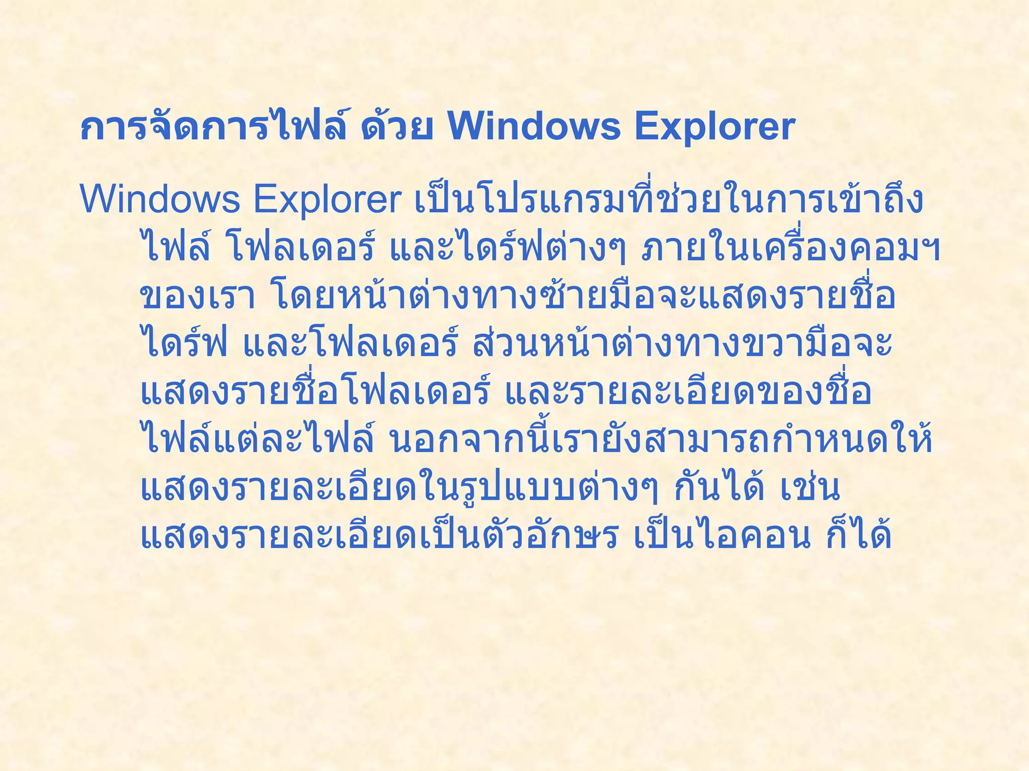 การจัดการไฟล์ ด้วย  Windows Explorer   Windows Explorer  เป็นโปรแกรมที่ช่วยในการเข้าถึงไฟล์ โฟลเดอร์ และไดร์ฟต่างๆ ภายในเครื่องคอมฯ ของเรา โดยหน้าต่างทางซ้ายมือจะแสดงรายชื่อ ไดร์ฟ และโฟลเดอร์ ส่วนหน้าต่างทางขวามือจะแสดงรายชื่อโฟลเดอร์ และรายละเอียดของชื่อไฟล์แต่ละไฟล์ นอกจากนี้เรายังสามารถกำหนดให้แสดงรายละเอียดในรูปแบบต่างๆ กันได้ เช่น แสดงรายละเอียดเป็นตัวอักษร เป็นไอคอน ก็ได้   
