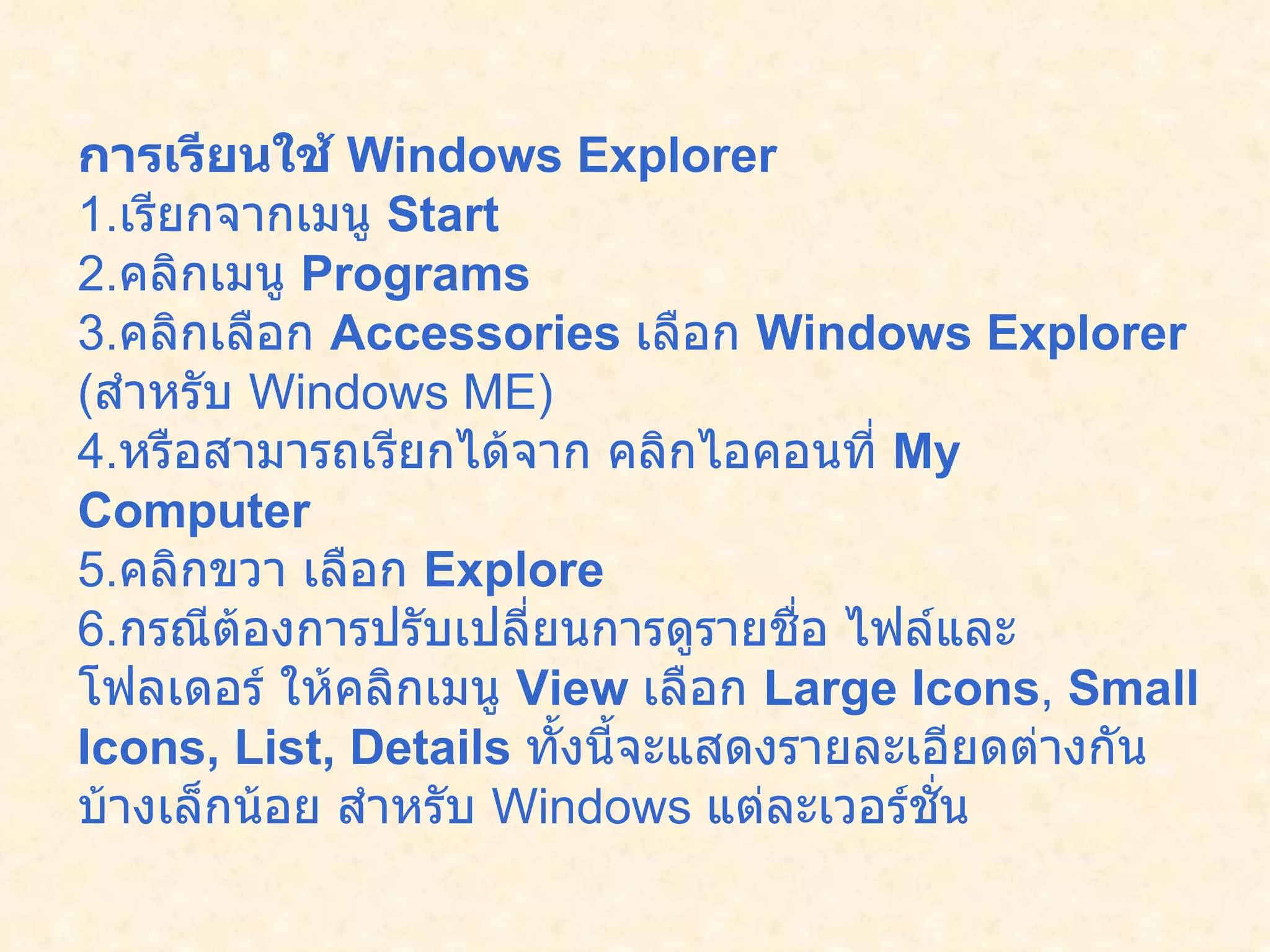 การเรียนใช้  Windows Explorer   1. เรียกจากเมนู  Start  2. คลิกเมนู  Programs   3. คลิกเลือก  Accessories   เลือก  Windows Explorer  ( สำหรับ  Windows ME)  4. หรือสามารถเรียกได้จาก คลิกไอคอนที่  My Computer   5. คลิกขวา เลือก  Explore  6. กรณีต้องการปรับเปลี่ยนการดูรายชื่อ ไฟล์และโฟลเดอร์ ให้คลิกเมนู  View  เลือก  Large Icons ,  Small Icons, List, Details   ทั้งนี้จะแสดงรายละเอียดต่างกันบ้างเล็กน้อย สำหรับ  Windows  แต่ละเวอร์ชั่น   