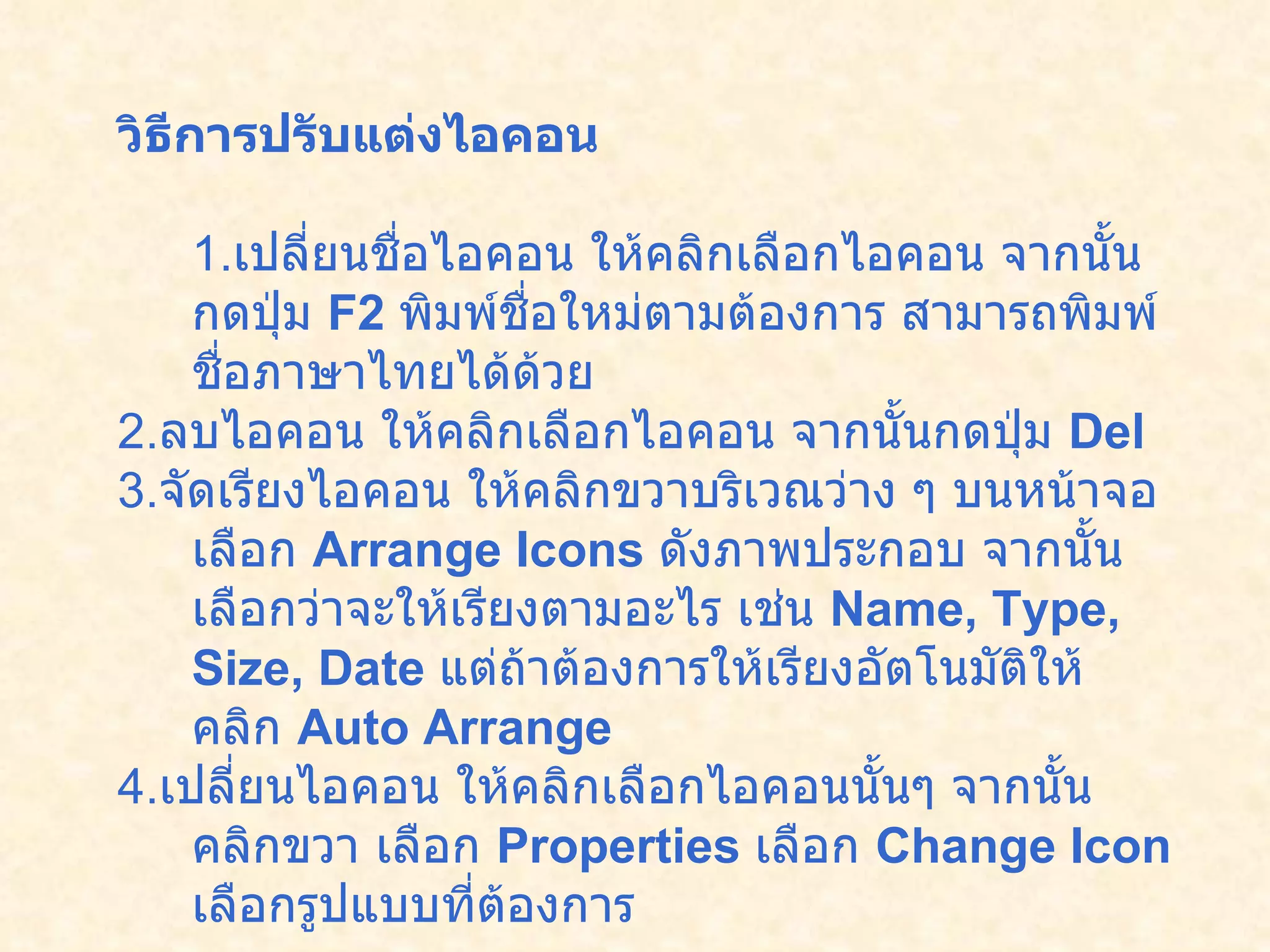 วิธีการปรับแต่งไอคอน 1. เปลี่ยนชื่อไอคอน   ให้คลิกเลือกไอคอน จากนั้นกดปุ่ม  F2  พิมพ์ชื่อใหม่ตามต้องการ สามารถพิมพ์ชื่อภาษาไทยได้ด้วย 2. ลบไอคอน   ให้คลิกเลือกไอคอน จากนั้นกดปุ่ม  Del  3. จัดเรียงไอคอน   ให้คลิกขวาบริเวณว่าง ๆ บนหน้าจอ เลือก  Arrange Icons   ดังภาพประกอบ จากนั้นเลือกว่าจะให้เรียงตามอะไร เช่น  Name, Type, Size, Date   แต่ถ้าต้องการให้เรียงอัตโนมัติให้คลิก  Auto Arrange 4. เปลี่ยนไอคอน   ให้คลิกเลือกไอคอนนั้นๆ จากนั้นคลิกขวา เลือก  Properties   เลือก  Change Icon   เลือกรูปแบบที่ต้องการ   