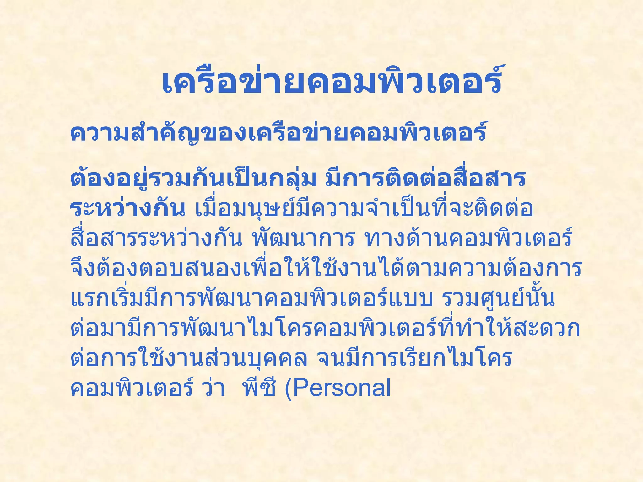 เครือข่ายคอมพิวเตอร์ ความสำคัญของเครือข่ายคอมพิวเตอร์ ต้องอยู่รวมกันเป็นกลุ่ม มีการติดต่อสื่อสารระหว่างกัน  เมื่อมนุษย์มีความจำเป็นที่จะติดต่อสื่อสารระหว่างกัน   พัฒนาการ ทางด้านคอมพิวเตอร์จึงต้องตอบสนองเพื่อให้ใช้งานได้ตามความต้องการ    แรกเริ่มมีการพัฒนาคอมพิวเตอร์แบบ รวมศูนย์นั้น  ต่อมามีการพัฒนาไมโครคอมพิวเตอร์ที่ทำให้สะดวกต่อการใช้งานส่วนบุคคล   จนมีการเรียกไมโครคอมพิวเตอร์ ว่า    พีซี  ( Personal  