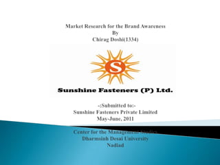 Market Research for the Brand AwarenessByChiragDoshi(1334)     -:Submitted to:-Sunshine Fasteners Private LimitedMay-June, 2011Center for the Management StudiesDharmsinh Desai UniversityNadiad 