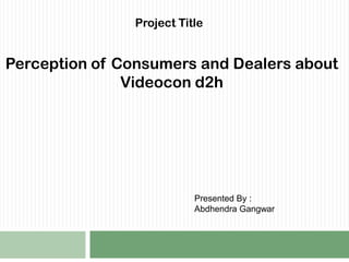 Project Title  Perception of Consumers and Dealers about Videocon d2h  Presented By : Abdhendra Gangwar  