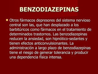 BENZODIAZEPINAS Otros fármacos depresores del sistema nervioso central son las, que han desplazado a los barbitúricos como fármacos en el tratamiento de determinados trastornos. Las benzodiazepinas reducen la ansiedad, son hipnótico-sedantes y tienen efectos anticonvulsionantes. La administración a largo plazo de benzodiazepinas tiene el riesgo de generar tolerancia y producir una dependencia física intensa. 
