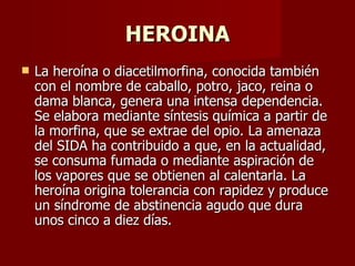 HEROINA La heroína o diacetilmorfina, conocida también con el nombre de caballo, potro, jaco, reina o dama blanca, genera una intensa dependencia. Se elabora mediante síntesis química a partir de la morfina, que se extrae del opio. La amenaza del SIDA ha contribuido a que, en la actualidad, se consuma fumada o mediante aspiración de los vapores que se obtienen al calentarla. La heroína origina tolerancia con rapidez y produce un síndrome de abstinencia agudo que dura unos cinco a diez días. 