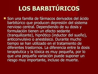 LOS BARBITÚRICOS Son una familia de fármacos derivados del ácido barbitúrico que producen depresión del sistema nervioso central. Dependiendo de su dosis y formulación tienen un efecto sedante (tranquilizante), hipnótico (inductor del sueño), anticonvulsivo o anestésico. Durante mucho tiempo se han utilizado en el tratamiento de diferentes trastornos. La diferencia entre la dosis terapéutica y la tóxica es muy pequeña, por lo que una pequeña variación puede suponer un riesgo muy importante, incluso de muerte.  