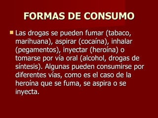 FORMAS DE CONSUMO Las drogas se pueden fumar (tabaco, marihuana), aspirar (cocaína), inhalar (pegamentos), inyectar (heroína) o tomarse por vía oral (alcohol, drogas de síntesis). Algunas pueden consumirse por diferentes vías, como es el caso de la heroína que se fuma, se aspira o se inyecta. 