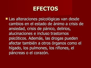 EFECTOS Las alteraciones psicológicas van desde cambios en el estado de ánimo a crisis de ansiedad, crisis de pánico, delirios, alucinaciones e incluso trastornos psicóticos. Además, las drogas pueden afectar también a otros órganos como el hígado, los pulmones, los riñones, el páncreas o el corazón. 