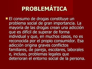 PROBLEMÁTICA  El consumo de drogas constituye un problema social de gran importancia. La mayoría de las drogas crean una adicción que es difícil de superar de forma individual y que, en muchos casos, no es reconocida por el propio consumidor. Esa adicción origina graves conflictos familiares, de pareja, escolares, laborales e, incluso, problemas legales que deterioran el entorno social de la persona.  