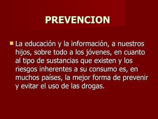 PREVENCION  La educación y la información, a nuestros hijos, sobre todo a los jóvenes, en cuanto al tipo de sustancias que existen y los riesgos inherentes a su consumo es, en muchos países, la mejor forma de prevenir y evitar el uso de las drogas. 