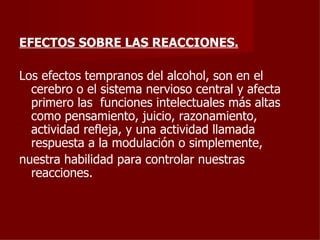 EFECTOS SOBRE LAS REACCIONES. Los efectos tempranos del alcohol, son en el cerebro o el sistema nervioso central y afecta primero las  funciones intelectuales más altas como pensamiento, juicio, razonamiento, actividad refleja, y una actividad llamada respuesta a la modulación o simplemente, nuestra habilidad para controlar nuestras reacciones. 