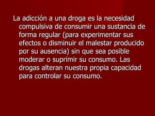 La adicción a una droga es la necesidad compulsiva de consumir una sustancia de forma regular (para experimentar sus efectos o disminuir el malestar producido por su ausencia) sin que sea posible moderar o suprimir su consumo. Las drogas alteran nuestra propia capacidad para controlar su consumo.  