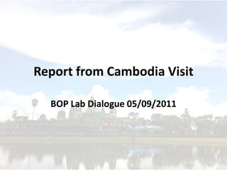 Report from Cambodia Visit

  BOP Lab Dialogue 05/09/2011
 