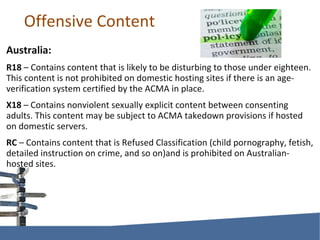 Offensive Content Australia: R18  – Contains content that is likely to be disturbing to those under eighteen. This content is not prohibited on domestic hosting sites if there is an age-verification system certified by the ACMA in place. X18  – Contains nonviolent sexually explicit content between consenting adults. This content may be subject to ACMA takedown provisions if hosted on domestic servers. RC  – Contains content that is Refused Classification (child pornography, fetish, detailed instruction on crime, and so on)and is prohibited on Australian-hosted sites. 