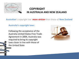 COPYRIGHT    IN AUSTRALIA AND NEW ZEALAND Australian ’s copyright law  more stricter  than those of  New Zealand Australia’s copyright laws: Following the acceptance of the Australia-United States Free Trade Agreement in 2004, Australia was required to bring its copyright laws closer in line with those of the United State 