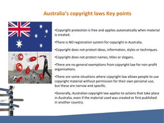 Australia’s copyright laws Key points Copyright protection is free and applies automatically when material is created. There is NO registration system for copyright in Australia. Copyright does not protect ideas, information, styles or techniques. Copyright does not protect names, titles or slogans. There are no general exemptions from copyright law for non-profit organisations. There are some situations where copyright law allows people to use copyright material without permission for their own personal use, but these are narrow and specific. Generally, Australian copyright law applies to actions that take place in Australia, even if the material used was created or first published in another country. 