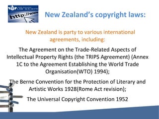 New Zealand’s copyright laws: New Zealand is party to various international agreements, including: The Agreement on the Trade-Related Aspects of Intellectual Property Rights (theTRIPS Agreement) (Annex 1C to the Agreement Establishing theWorld Trade Organisation(WTO) 1994); TheBerne Convention for the Protection of Literary and Artistic Works 1928(Rome Act revision); TheUniversal Copyright Convention 1952 