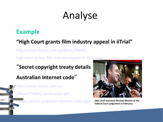Analyse Example “ High Court grants film industry appeal in iiTrial” http://www.itnews.com.au/News/266661, high-court-grants-film-industry-appeal-in-iitrial.aspx “ Secret copyright treaty details  Australian Internet code ” http://www.itnews.com.au /News/250866,secret-copyright -treaty-derails-australian-internet-code.aspx iiNet chief executive Michael Malone at the Federal Court judgement in February. 